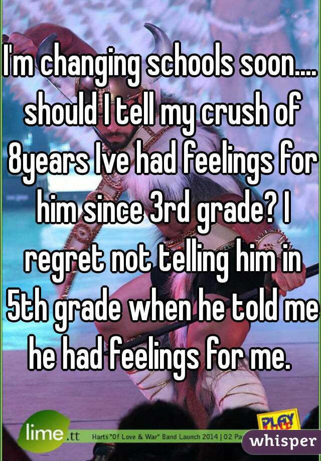 I'm changing schools soon.... should I tell my crush of 8years Ive had feelings for him since 3rd grade? I regret not telling him in 5th grade when he told me he had feelings for me. 