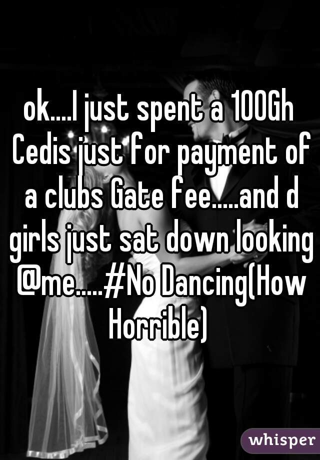 ok....I just spent a 100Gh Cedis just for payment of a clubs Gate fee.....and d girls just sat down looking @me.....#No Dancing(How Horrible) 