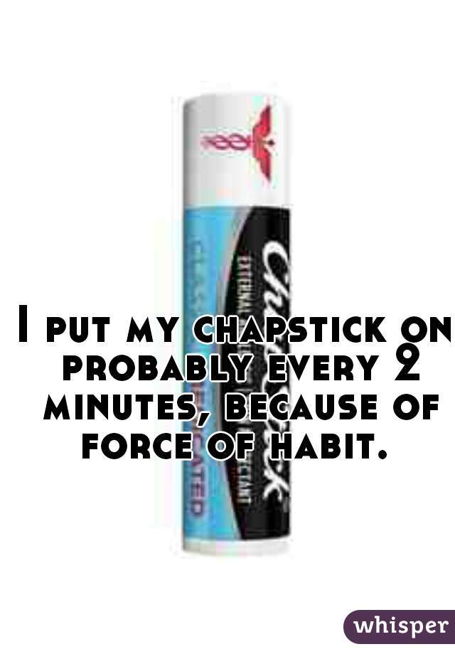 I put my chapstick on probably every 2 minutes, because of force of habit. 