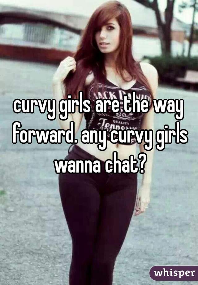 curvy girls are the way forward. any curvy girls wanna chat?