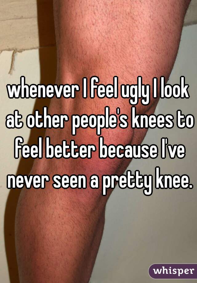 whenever I feel ugly I look at other people's knees to feel better because I've never seen a pretty knee.