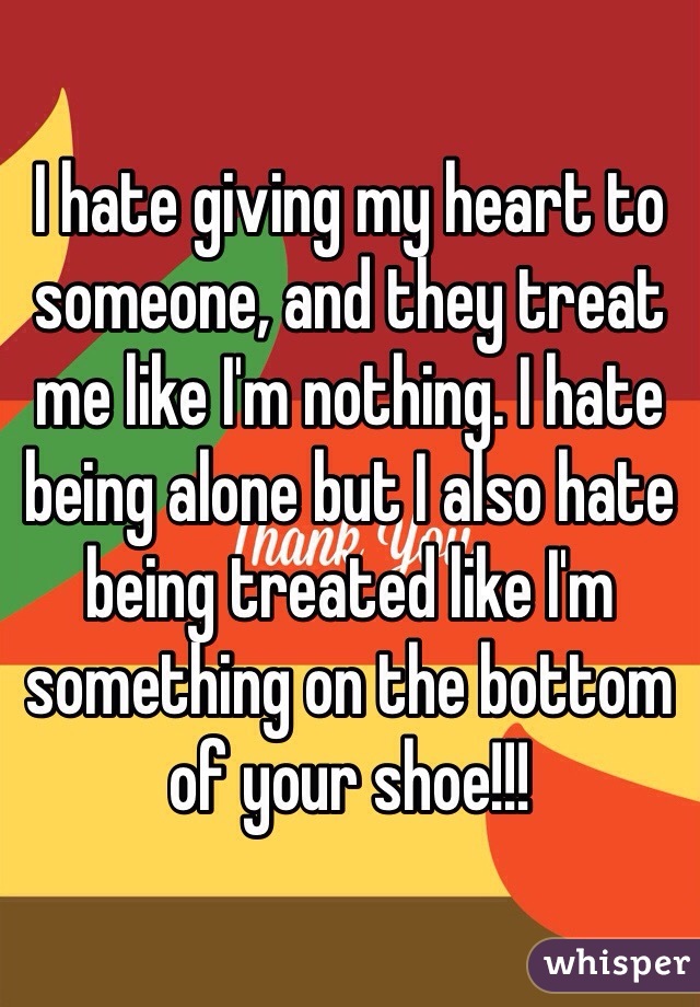 I hate giving my heart to someone, and they treat me like I'm nothing. I hate being alone but I also hate being treated like I'm something on the bottom of your shoe!!!