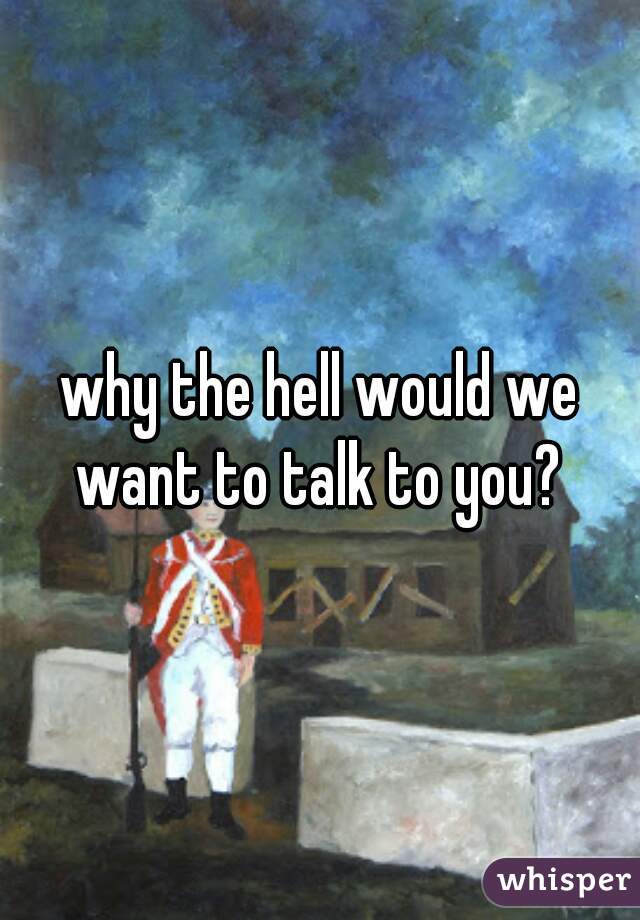 why the hell would we want to talk to you? 