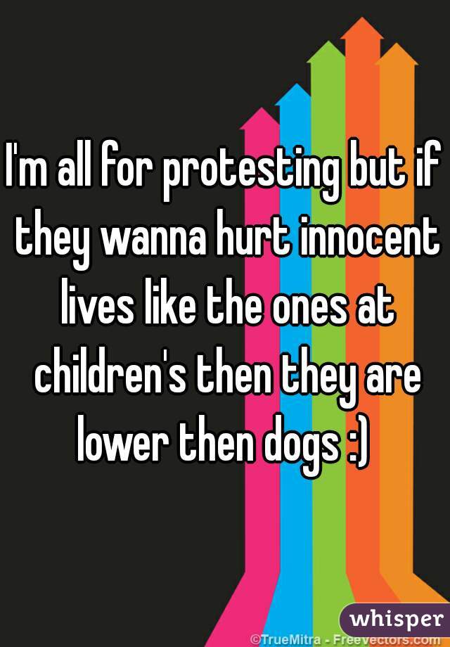 I'm all for protesting but if they wanna hurt innocent lives like the ones at children's then they are lower then dogs :) 