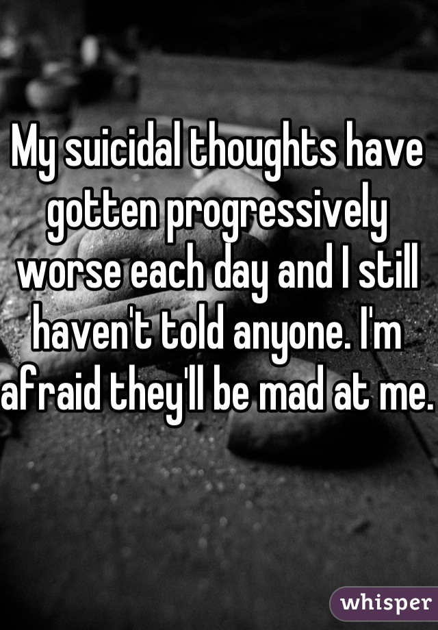 My suicidal thoughts have gotten progressively worse each day and I still haven't told anyone. I'm afraid they'll be mad at me.