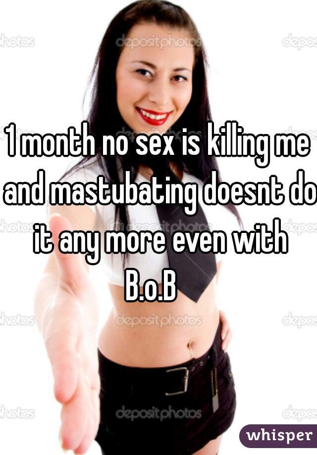 1 month no sex is killing me and mastubating doesnt do it any more even with B.o.B   