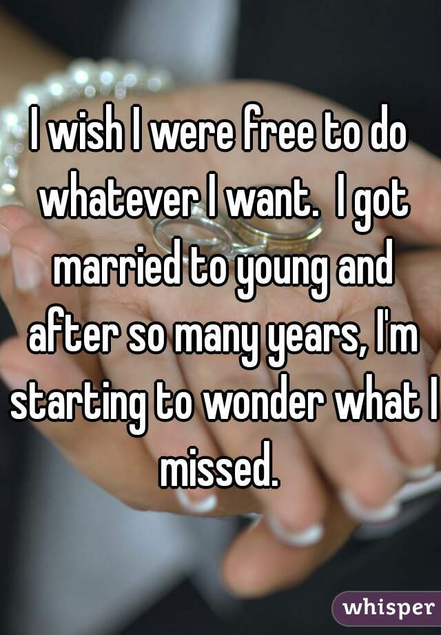 I wish I were free to do whatever I want.  I got married to young and after so many years, I'm starting to wonder what I missed. 