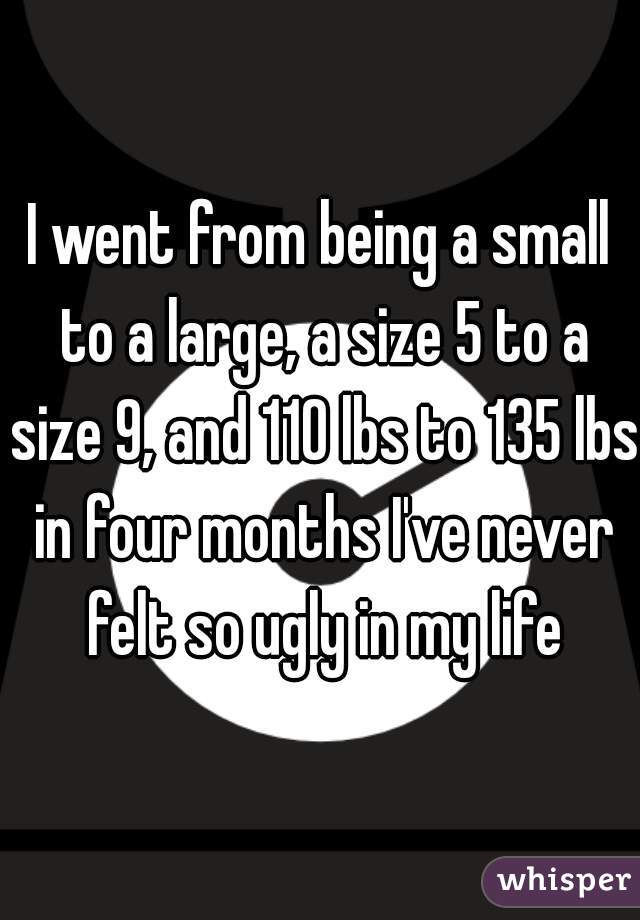 I went from being a small to a large, a size 5 to a size 9, and 110 lbs to 135 lbs in four months I've never felt so ugly in my life