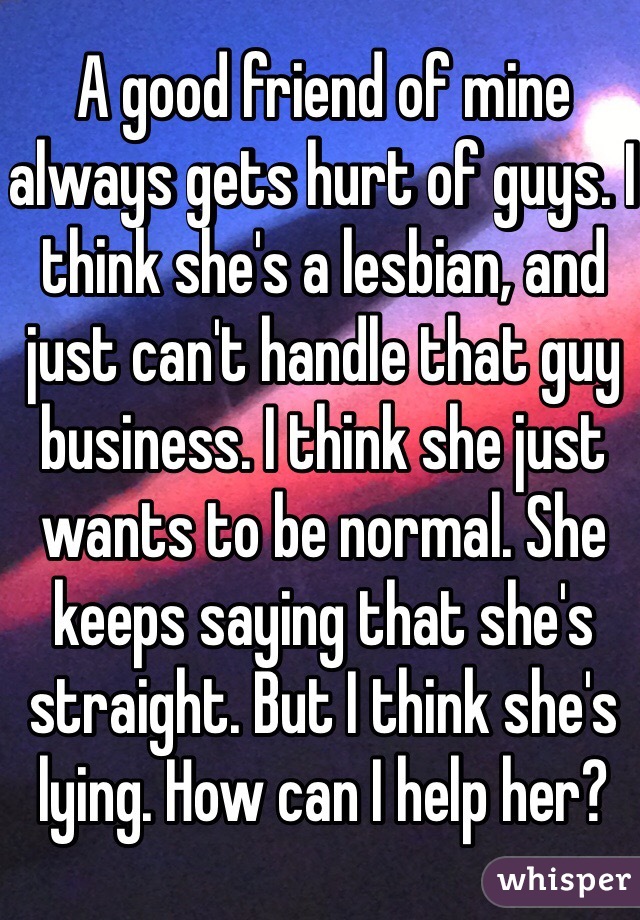 A good friend of mine always gets hurt of guys. I think she's a lesbian, and just can't handle that guy business. I think she just wants to be normal. She keeps saying that she's straight. But I think she's lying. How can I help her?