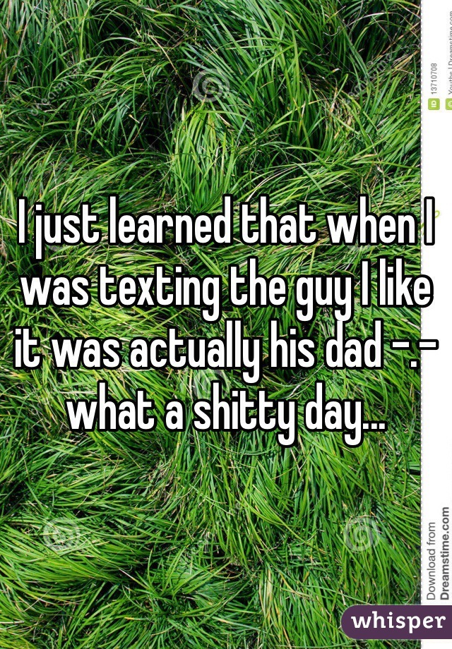 I just learned that when I was texting the guy I like it was actually his dad -.- what a shitty day... 