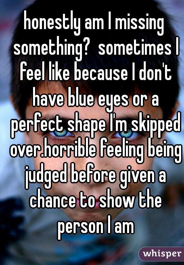 honestly am I missing something?  sometimes I feel like because I don't have blue eyes or a perfect shape I'm skipped over.horrible feeling being judged before given a chance to show the person I am