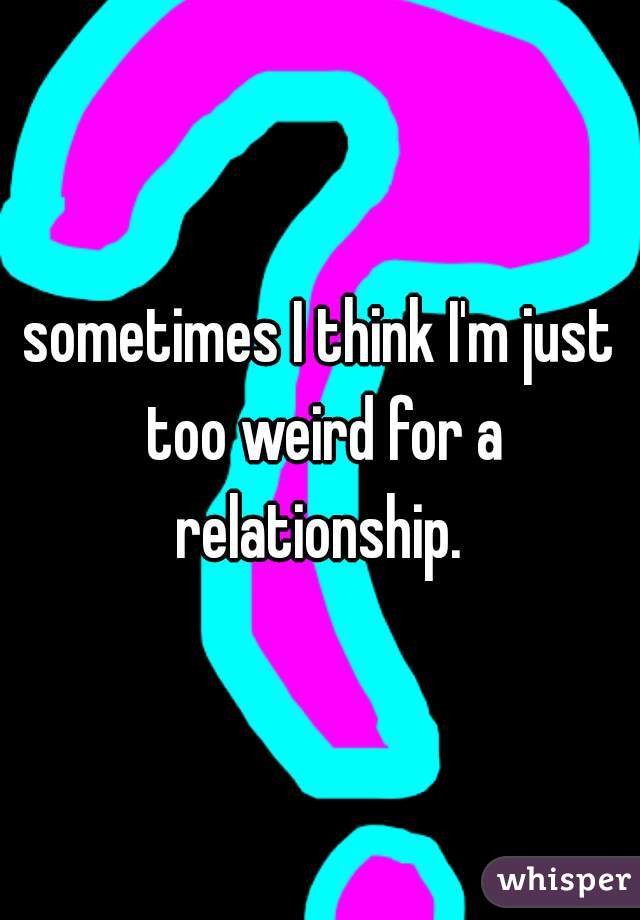 sometimes I think I'm just too weird for a relationship. 