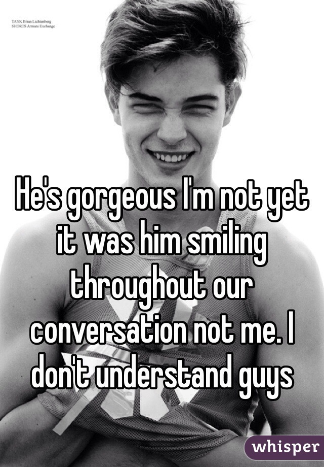 He's gorgeous I'm not yet it was him smiling throughout our conversation not me. I don't understand guys