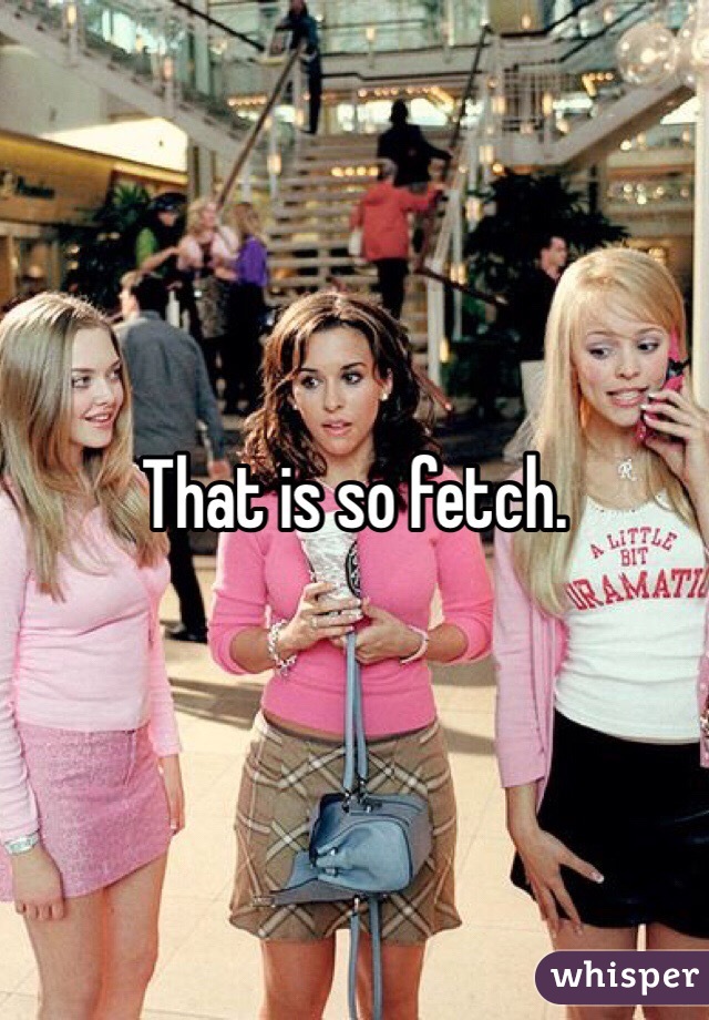 That is so fetch. 