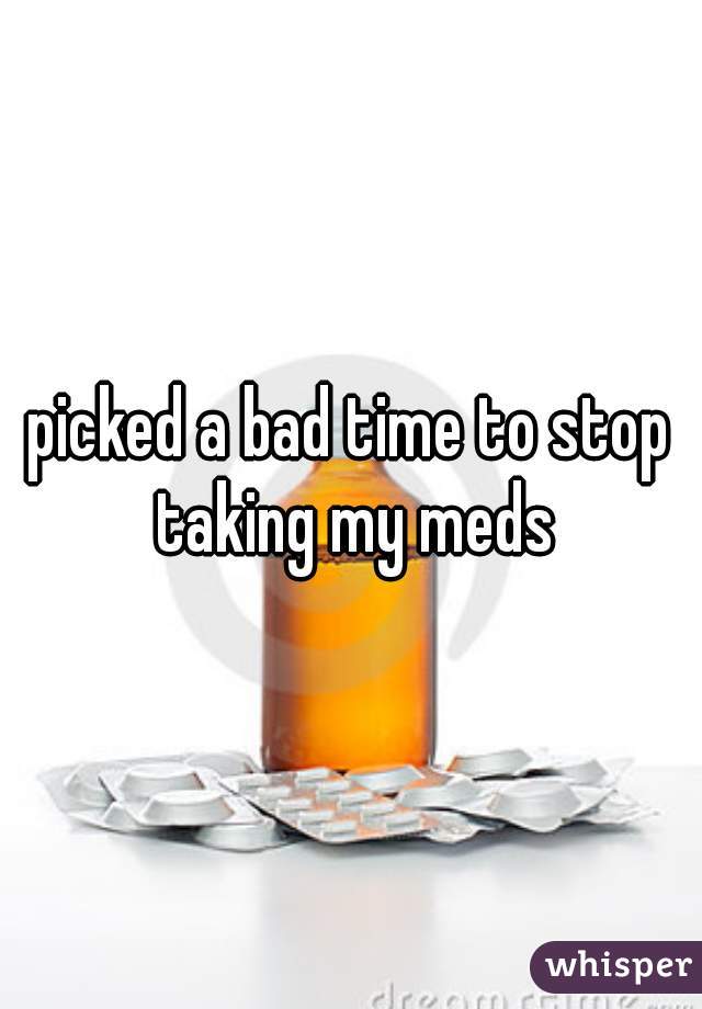 picked a bad time to stop taking my meds