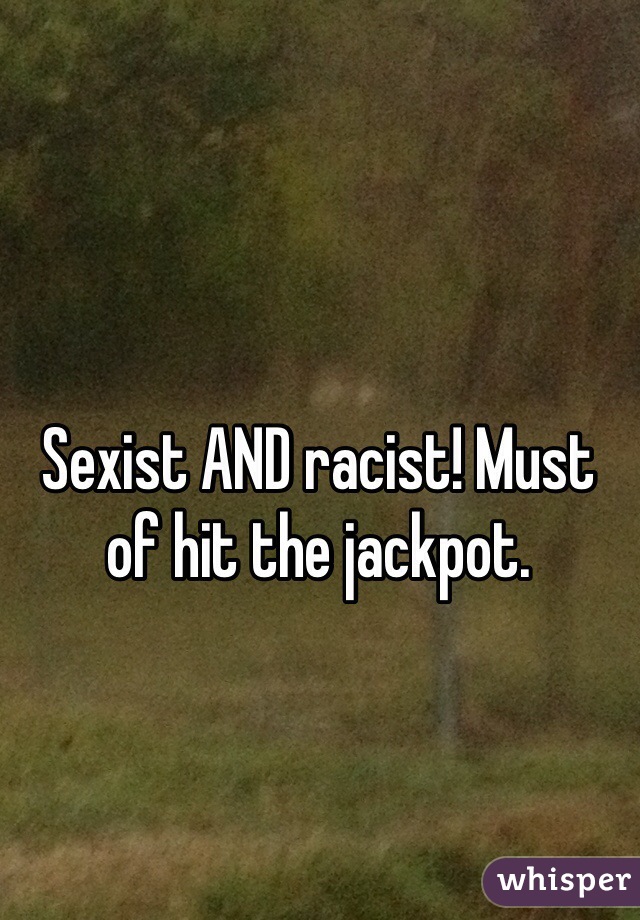 Sexist AND racist! Must of hit the jackpot. 