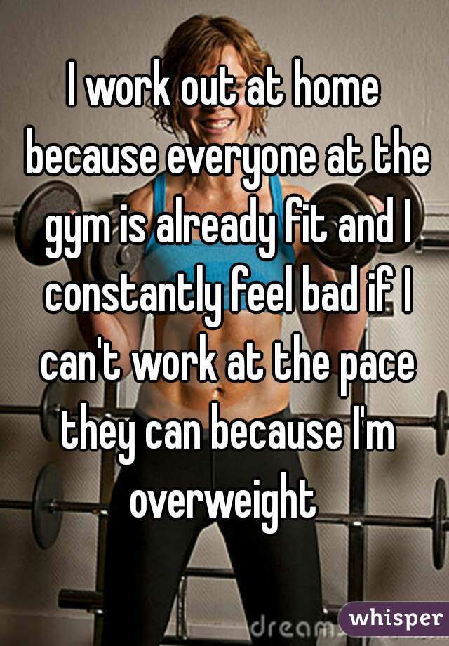 I work out at home because everyone at the gym is already fit and I constantly feel bad if I can't work at the pace they can because I'm overweight 