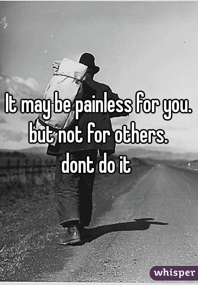 It may be painless for you. but not for others. 
dont do it 