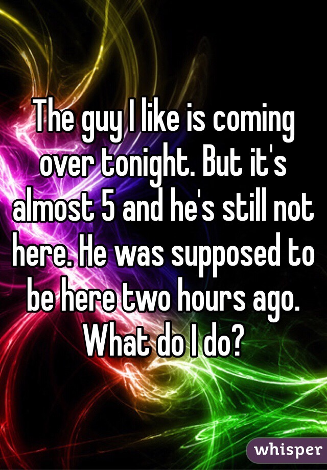 The guy I like is coming over tonight. But it's almost 5 and he's still not here. He was supposed to be here two hours ago. What do I do?