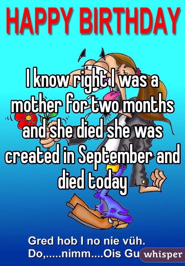 I know right I was a mother for two months and she died she was created in September and died today 