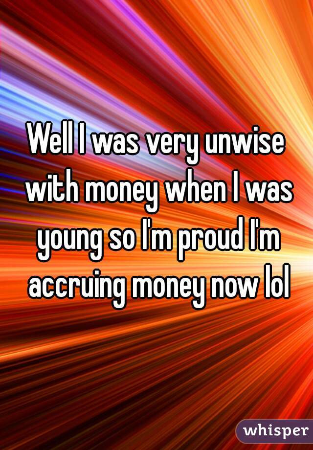 Well I was very unwise with money when I was young so I'm proud I'm accruing money now lol