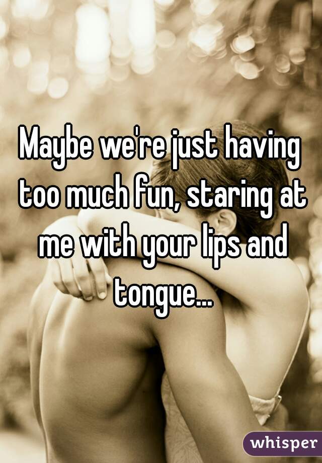 Maybe we're just having too much fun, staring at me with your lips and tongue...