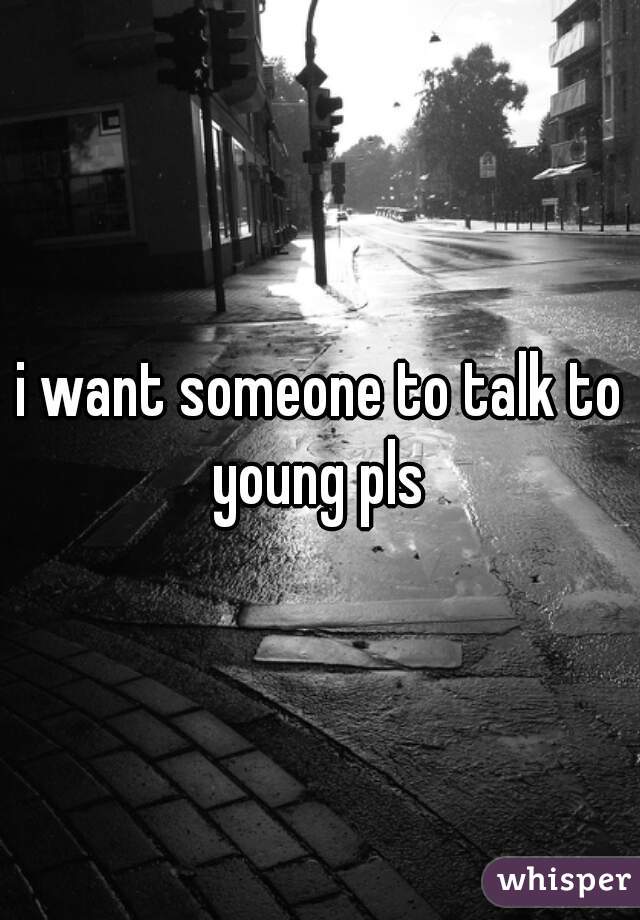 i want someone to talk to young pls 