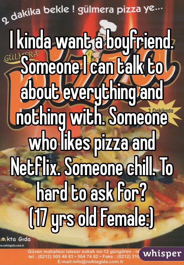 I kinda want a boyfriend. Someone I can talk to about everything and nothing with. Someone who likes pizza and Netflix. Someone chill. To hard to ask for?
(17 yrs old Female:) 