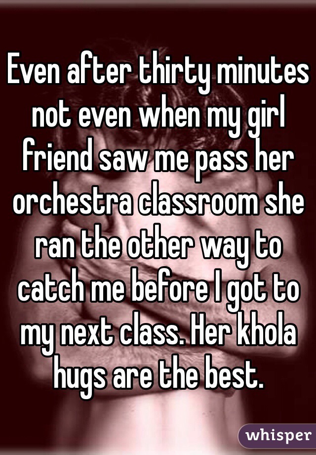 Even after thirty minutes not even when my girl friend saw me pass her orchestra classroom she ran the other way to catch me before I got to my next class. Her khola hugs are the best.