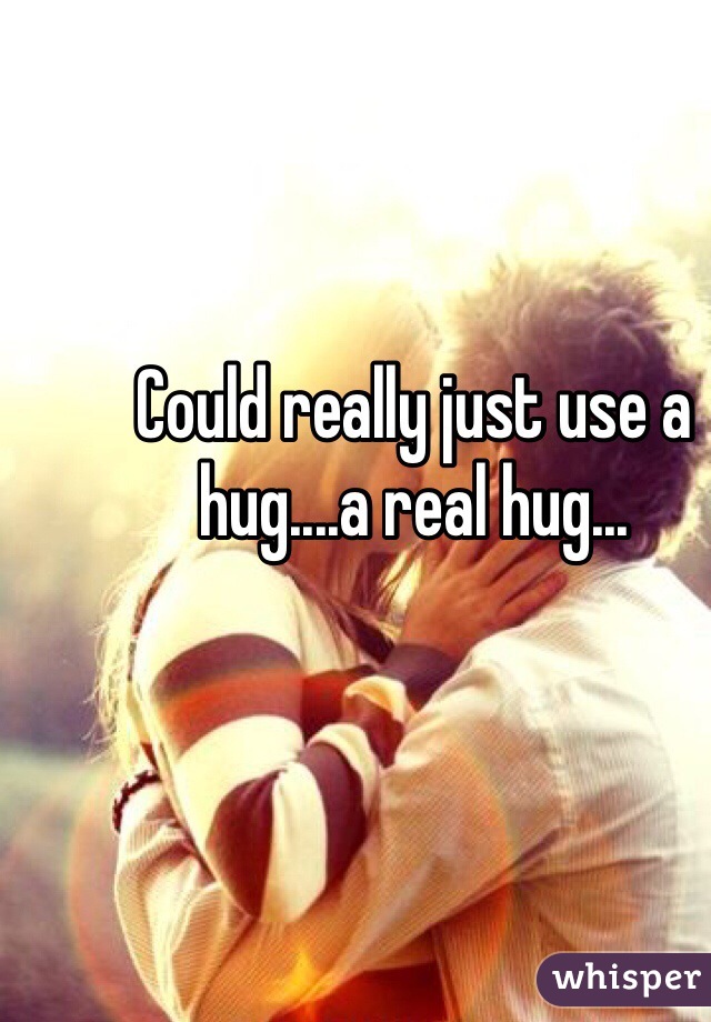 Could really just use a hug....a real hug...