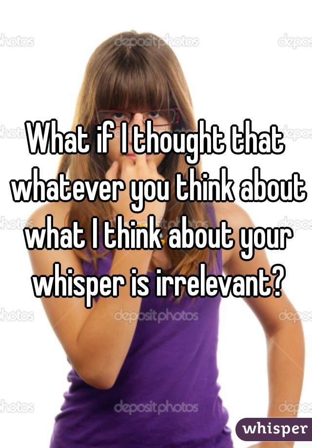 What if I thought that whatever you think about what I think about your whisper is irrelevant?