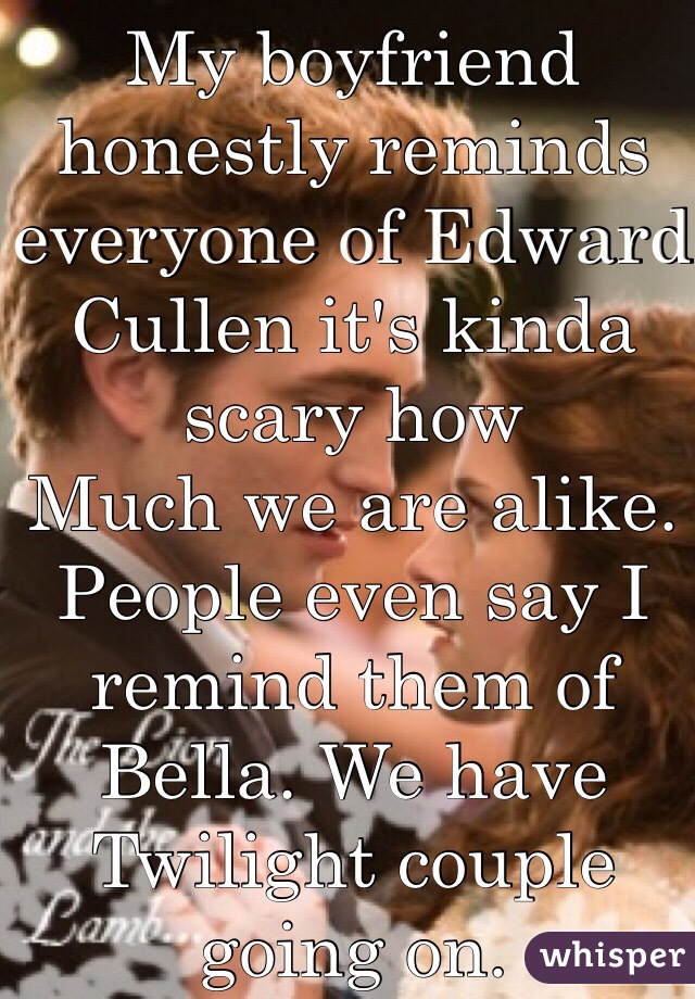 My boyfriend honestly reminds everyone of Edward Cullen it's kinda scary how
Much we are alike. People even say I remind them of Bella. We have Twilight couple going on.