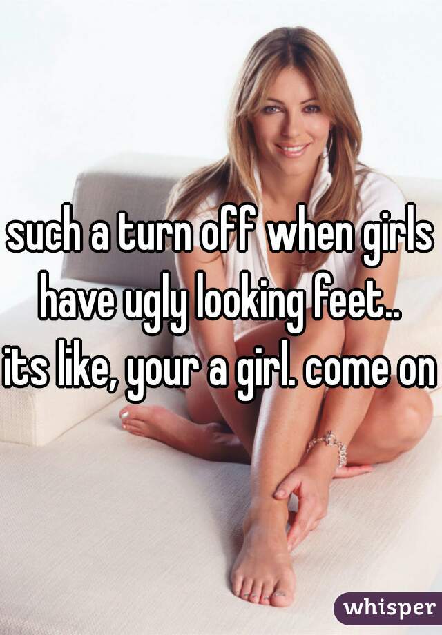 such a turn off when girls have ugly looking feet.. 
its like, your a girl. come on