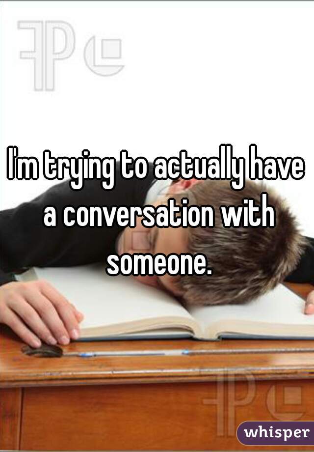 I'm trying to actually have a conversation with someone.