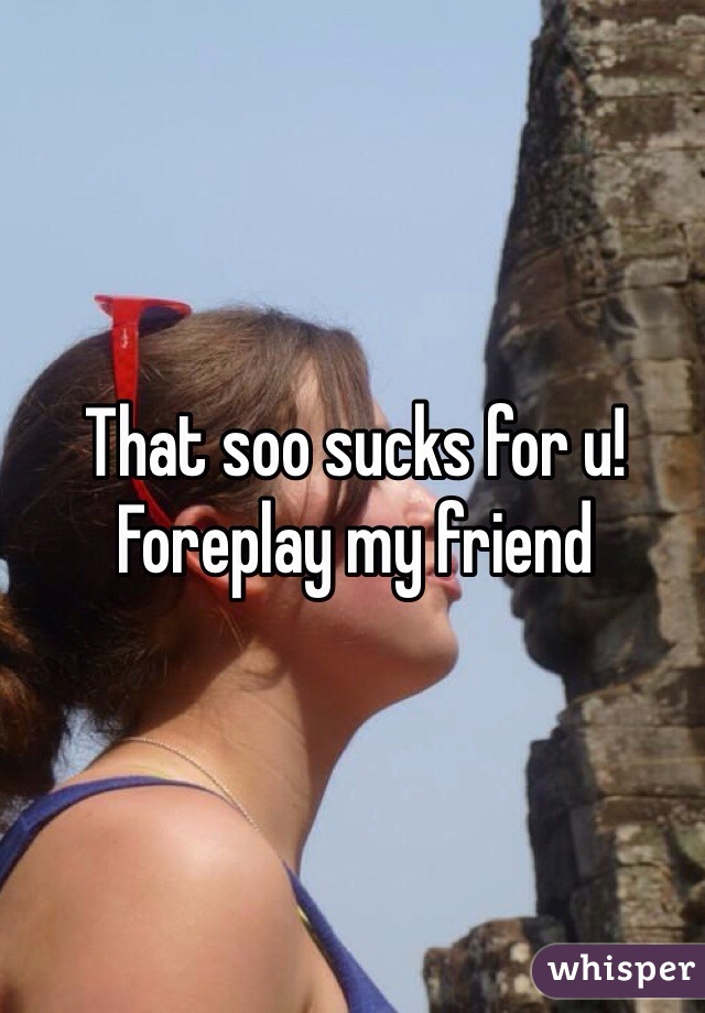 That soo sucks for u! Foreplay my friend 