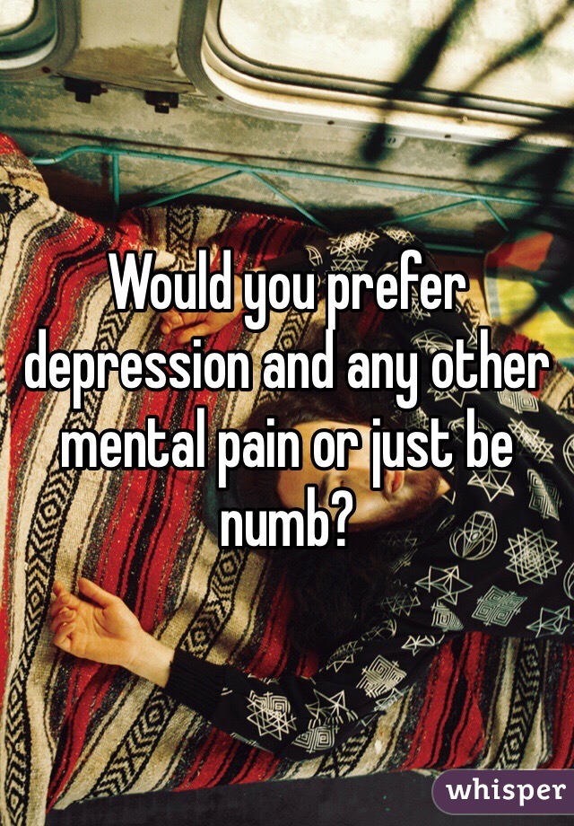 Would you prefer depression and any other mental pain or just be numb?