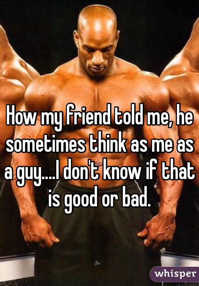 How my friend told me, he sometimes think as me as a guy....I don't know if that is good or bad.