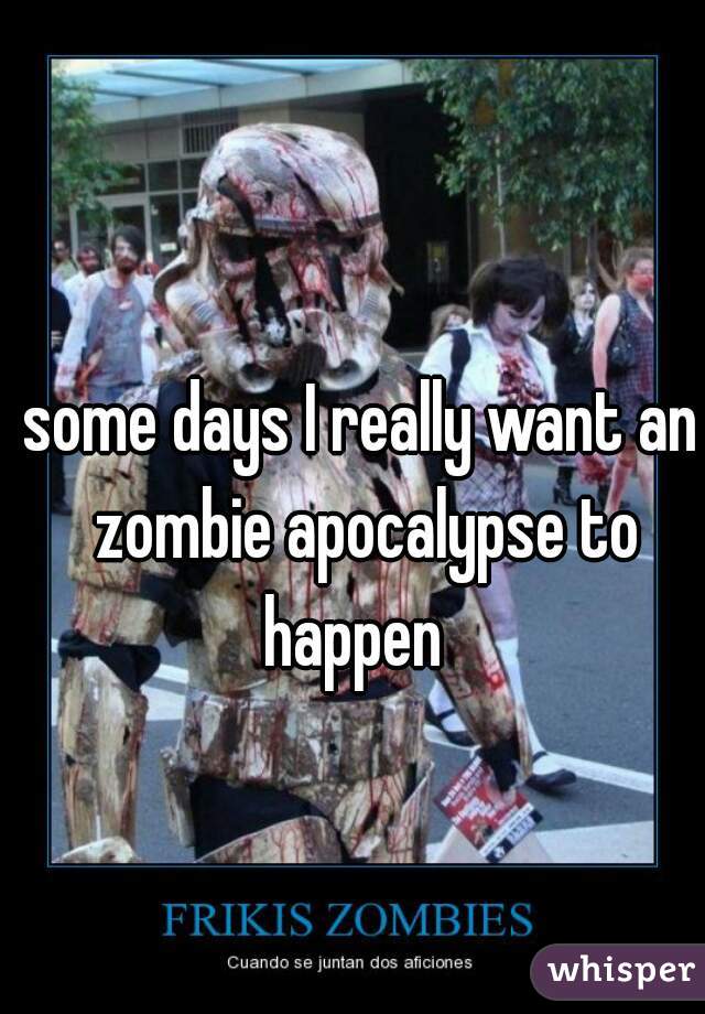 some days I really want an zombie apocalypse to happen  