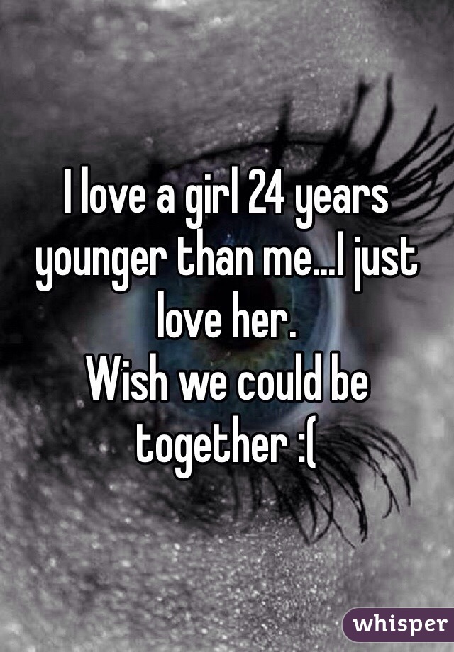 I love a girl 24 years younger than me...I just love her.
Wish we could be together :(