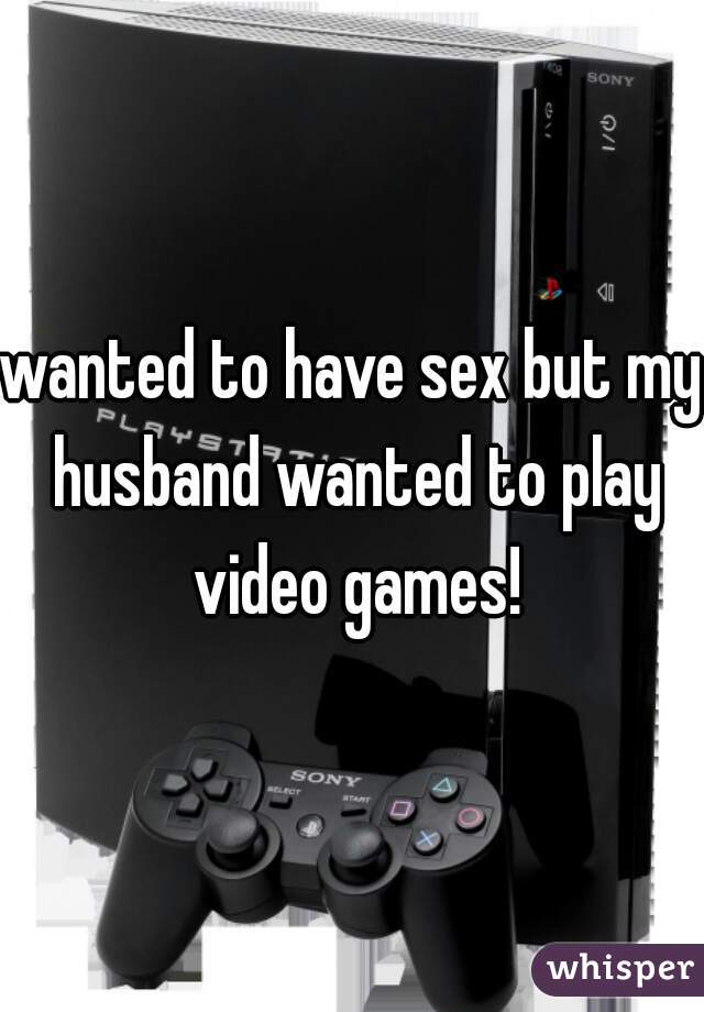 wanted to have sex but my husband wanted to play video games!