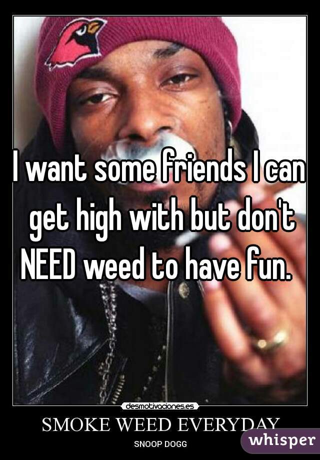 I want some friends I can get high with but don't NEED weed to have fun.  