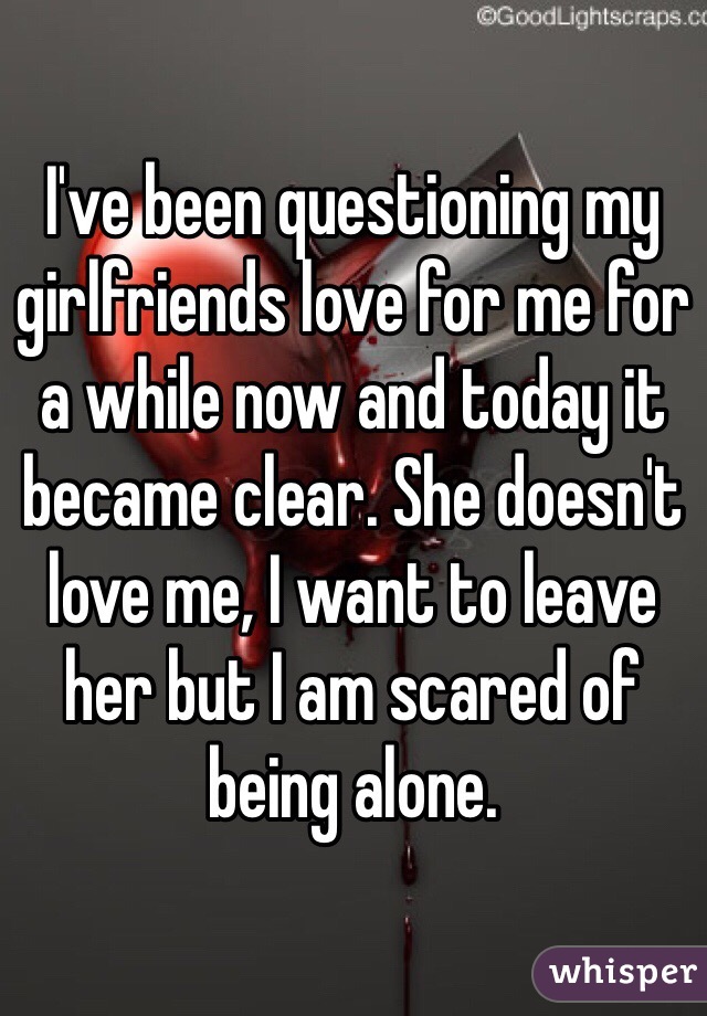 I've been questioning my girlfriends love for me for a while now and today it became clear. She doesn't love me, I want to leave her but I am scared of being alone.