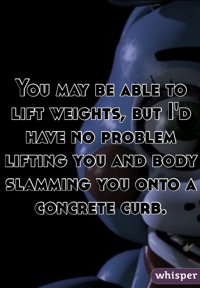 You may be able to lift weights, but I'd have no problem lifting you and body slamming you onto a concrete curb.