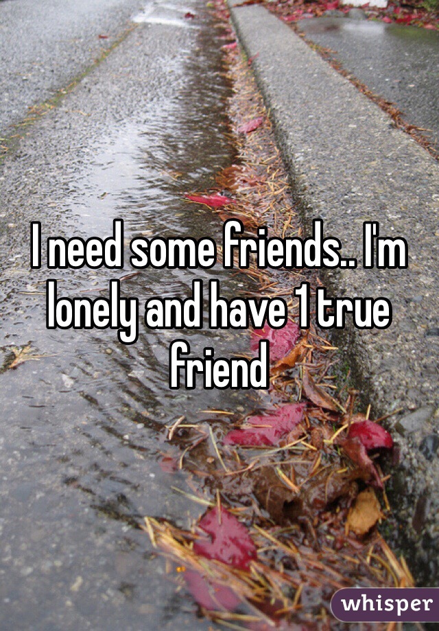 I need some friends.. I'm lonely and have 1 true friend 