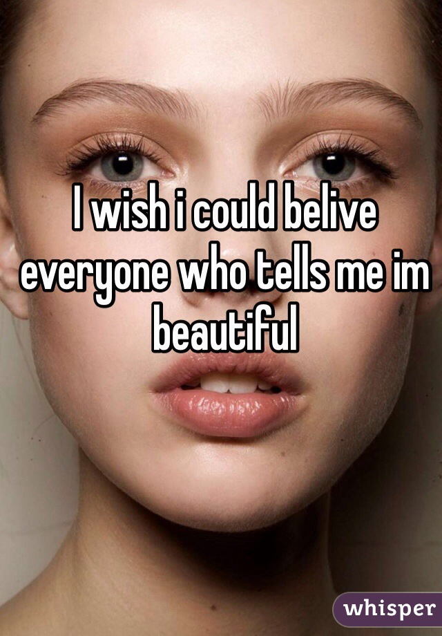 I wish i could belive everyone who tells me im beautiful