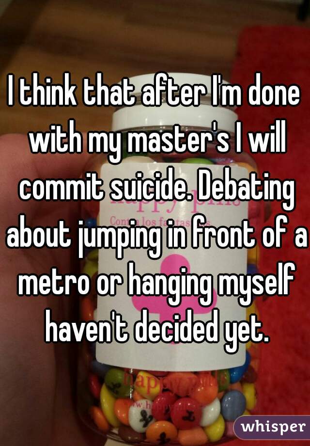 I think that after I'm done with my master's I will commit suicide. Debating about jumping in front of a metro or hanging myself haven't decided yet.
