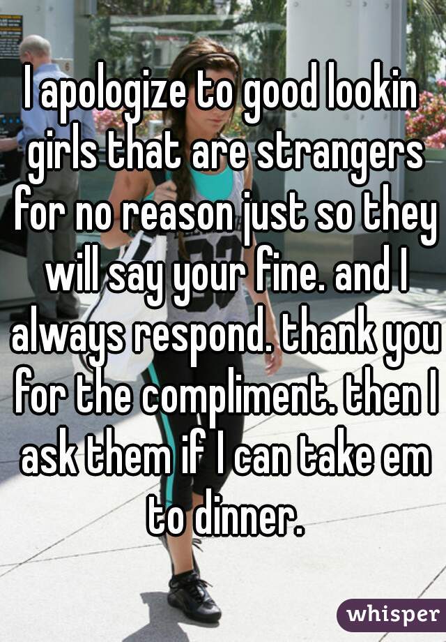 I apologize to good lookin girls that are strangers for no reason just so they will say your fine. and I always respond. thank you for the compliment. then I ask them if I can take em to dinner.