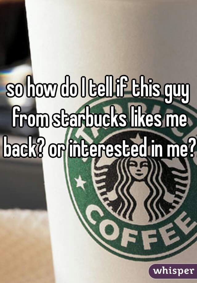 so how do I tell if this guy from starbucks likes me back? or interested in me? 