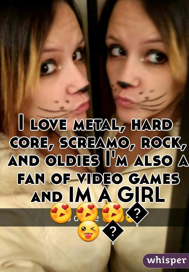 I love metal, hard core, screamo, rock, and oldies I'm also a fan of video games and IM A GIRL 😍😍😍😜😜😜 