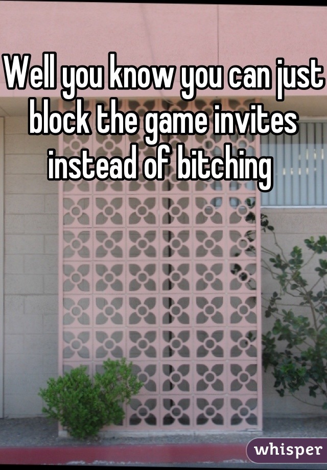 Well you know you can just block the game invites instead of bitching 